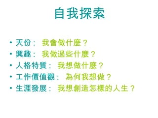 自我探索

•   天份 : 我會做什麼 ?
•   興趣 : 我做過些什麼 ?
•   人格特質 : 我想做什麼 ?
•   工作價值觀 : 為何我想做 ?
•   生涯發展 : 我想創造怎樣的人生 ?
 