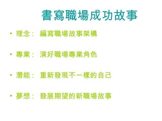 　　書寫職場成功故事
• 理念 : 編寫職場故事架構

• 專業 : 演好職場專業角色

• 潛能 : 重新發現不一樣的自己

• 夢想 : 發展期望的新職場故事
 