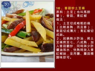 10 、香菇炒土豆條 原料：土豆（也叫馬鈴薯）、香菇、青紅椒 做法： １、土豆切成略粗的條（比較易熟，而且香）；香菇切成簿片；青紅椒切成絲。 ２、起鍋熱少許油，將土豆條煎至七、八成熟，加入香菇翻炒，同時淋少許醬油和水，快熟時放入青紅椒絲，並用鹽、蘑菇精調味即可。 