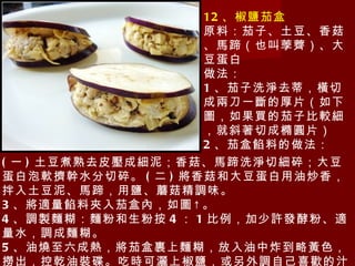 12 、椒鹽茄盒 原料：茄子、土豆、香菇、馬蹄（也叫荸薺）、大豆蛋白 做法： 1 、茄子洗淨去蒂，橫切成兩刀一斷的厚片（如下圖，如果買的茄子比較細，就斜著切成橢圓片） 2 、茄盒餡料的做法： 　　 ( 一 ) 土豆煮熟去皮壓成細泥；香菇、馬蹄洗淨切細碎；大豆蛋白泡軟擠幹水分切碎。 ( 二 ) 將香菇和大豆蛋白用油炒香，拌入土豆泥、馬蹄，用鹽、蘑菇精調味。 3 、將適量餡料夾入茄盒內，如圖↑。 4 、調製麵糊：麵粉和生粉按 4 ： 1 比例，加少許發酵粉、適量水，調成麵糊。 5 、油燒至六成熱，將茄盒裹上麵糊，放入油中炸到略黃色，撈出，控乾油裝碟。吃時可灑上椒鹽，或另外調自己喜歡的汁淋上即可。 