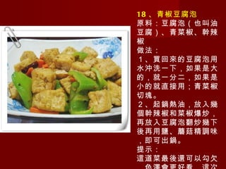 18 、青椒豆腐泡 原料：豆腐泡（也叫油豆腐）、青菜椒、幹辣椒 做法： １、買回來的豆腐泡用水沖洗一下，如果是大的，就一分二，如果是小的就直接用；青菜椒切塊。 ２、起鍋熱油，放入幾個幹辣椒和菜椒爆炒，再放入豆腐泡翻炒幾下後再用鹽、蘑菇精調味，即可出鍋。 提示： 這道菜最後還可以勾欠，色澤會更好看，這次做的沒有。 