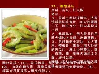 19 、糖醋苦瓜 原料：苦瓜、紅尖椒 做法： １、苦瓜去蒂切成兩半，去籽洗淨後切成簿片，加少許鹽醃一下，除去水分；紅尖椒切成小段 ２、起鍋熱油，倒入苦瓜片用旺火爆炒 2 分鐘，出鍋裝碟。 ３、另起鍋熱少許油，加入薑末、辣椒段，爆香，倒入炒過的苦瓜片，淋上少許醬油、鹽、白糖、醋，用旺火煸炒 2 分鐘，即可出鍋。 提醒：苦瓜片一定要用旺火爆炒 關於苦瓜： (1) 、苦瓜雖苦，卻不會把苦味傳給其他的菜。 (2) 、有降血糖作用，是糖尿病患者理想的食療食物。 (3) 、經常食用可提高人體免疫能力。 