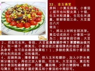 22 、金玉滿堂 原料：小黃瓜兩條、小番茄（超市也叫聖女果）十個、生玉米粒適量、生花生米適量、新鮮香菇三朵、大豆蛋白八片 做法： １、將以上材料全部冼淨。黃瓜切成斜片；小番茄一分為二；新鮮香菇切條；大豆蛋白切小塊；薑切絲。 ３、取一碟子，將黃瓜、小番茄依次擺個漂亮的造型（上圖為參考，也可自由創造發揮啦！），多餘的黃瓜和小番茄我們也利用起來，切粒備用。 ４、起鍋熱油，爆香薑絲，倒入玉米粒翻炒，加入少許水煮兩分鐘左右，再依次放入香菇、花生米、大豆蛋白、黃瓜粒和小番茄粒繼續翻炒，用鹽、蘑菇精、少許白糖調味，最後勾簿欠，倒在剛才擺好黃瓜和小番茄的中間即可。 ２、把生花生米、香菇、大豆蛋白用油炸一下，瀝乾油備用。 