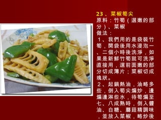 23 、菜椒筍尖 原料：竹筍（選嫩的部分）、菜椒 做法： １、我們用的是袋裝竹筍，開袋後用水浸泡一、二個小時後洗淨，如果是新鮮竹筍就可洗淨直接用，選前面嫩的部分切成簿片；菜椒切成塊狀。 ２、起鍋熱油，油略多些，倒入筍尖煸炒，邊煸邊淋些水，待筍煸至七、八成熟時，倒入醬油、白糖、蘑菇精調味，並放入菜椒，略炒後即可出鍋。 