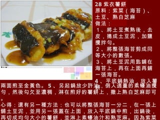 28 紫衣薯餅 原料：紫菜（海苔）、土豆、熟白芝麻 做法： １、將土豆煮熟後，去皮，搗成土豆泥，加鹽攪拌勻。 ２、將整張海苔剪成同等大小的數張。 ３、將土豆泥用匙鋪在海苔上，再在上面再鋪一張海苔。 4 、平底鍋熱油，放入薯餅 兩面煎至金黃色。 5 、另起鍋放少許油，倒入適量的素蠔油攪勻，然後勾欠至濃稠，淋在煎好的薯餅上，撒上熟白芝麻即可。 心得：還有另一種方法：也可以將整張海苔一分二，在一張上舖土豆泥，並用另一張蓋在上面，放入平底鍋中煎，出鍋後，再切成均勻大小的薯餅，並淋上素蠔油汁和熟芝麻。因為紫菜遇熱會縮小，所以用這種方法做出來會更漂亮均勻。 