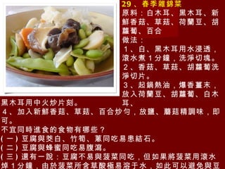29 、春季雜錦菜 原料：白木耳、黑木耳、新鮮香菇、草菇、荷蘭豆、胡蘿蔔、百合 做法： １、白、黑木耳用水浸透，滾水煮１分鐘，洗淨切塊。 ２、香菇、草菇、胡蘿蔔洗淨切片。 ３、起鍋熱油，爆香薑末，放入荷蘭豆、胡蘿蔔、白木耳、 黑木耳用中火炒片刻。 ４、加入新鮮香菇、草菇、百合炒勻，放鹽、蘑菇精調味，即可。 不宜同時進食的食物有哪些？ ( 一 ) 豆腐與茭白、竹筍、蔥同吃易患結石。 ( 二 ) 豆腐與蜂蜜同吃易腹瀉。 ( 三 ) 還有 一說：豆腐不易與菠菜同吃，但如果將菠菜用滾水焯１分鐘，由於菠菜所含草酸極易溶于水，如此可以避免與豆腐中的鈣結合成不溶性的沉澱。 