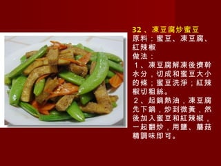 32 、凍豆腐炒蜜豆 原料：蜜豆、凍豆腐、紅辣椒 做法： １、凍豆腐解凍後擠幹水分，切成和蜜豆大小的條；蜜豆洗淨；紅辣椒切粗絲。 ２、起鍋熱油，凍豆腐先下鍋，炒到微黃，然後加入蜜豆和紅辣椒，一起翻炒，用鹽、蘑菇精調味即可。  