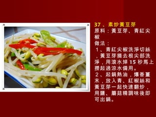 37 、素炒黃豆芽 原料：黃豆芽、青紅尖椒 做法： １、青紅尖椒洗淨切絲，黃豆芽摘去根尖部洗淨，用滾水焯 15 秒馬上撈起過涼水備用。 ２、起鍋熱油，爆香薑末，放入青、紅椒絲和黃豆芽一起快速翻炒，用鹽、蘑菇精調味後即可出鍋。   