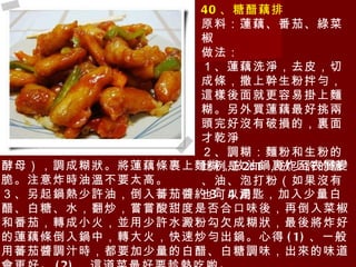 40 、糖醋藕排 原料：蓮藕、番茄、綠菜椒 做法： １、蓮藕洗淨，去皮，切成條，撒上幹生粉拌勻，這樣後面就更容易掛上麵糊。另外買蓮藕最好挑兩頭完好沒有破損的，裏面才乾淨 ２、調糊：麵粉和生粉的比例是 2:1 ，放少許的鹽、油、泡打粉（如果沒有也 可以用 酵母），調成糊狀。將蓮藕條裹上麵糊，放油鍋裏炸至表層變脆。注意炸時油溫不要太高。 ３、另起鍋熱少許油，倒入蕃茄醬約 3~4 湯匙，加入少量白醋、白糖、水，翻炒，嘗嘗酸甜度是否合口味後，再倒入菜椒和番茄，轉成小火，並用少許水澱粉勾欠成糊狀，最後將炸好的蓮藕條倒入鍋中，轉大火，快速炒勻出鍋。心得 (1) 、一般用蕃茄醬調汁時，都要加少量的白醋、白糖調味，出來的味道會更好。 (2) 、這道菜最好要趁熱吃喲。 