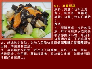 41 、五寶鮮蔬 原料：菜膽（也叫上海青）、乾木耳、胡蘿蔔、草菇、口蘑（也叫白蘑菇） 做法： １、菜膽掰成一片片的洗淨，幹木耳用涼水泡開去蒂洗淨撕成小塊，草菇和口蘑用水焯一下切成厚片，胡蘿蔔切片，備用。 ２、起鍋熱少許油，先放入菜膽快速翻炒，用鹽、蘑菇精調味出鍋，如圖擺在盤底。 ３、另起鍋熱少許油，依次放入胡蘿蔔、木耳、口蘑、草菇，快速翻炒，也用鹽、蘑菇精調味，並勾簿欠出鍋，如圖盛到剛才擺好的菜膽上。 