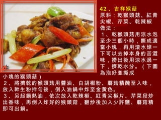 42 、吉祥猴菇 原料：乾猴頭菇、紅青尖椒、芹菜、乾辣椒 做法： １、乾猴頭菇用涼水泡至少三個小時，撕成適當小塊，再用滾水焯一下可以去掉本身的苦澀味，撈出後用涼水過一下，擠乾水分。（下圖為泡好並撕成 小塊的猴頭菇） ２、將擠乾的猴頭菇用醬油、白胡椒粉、蘑菇精醃至入味，放入幹生粉拌勻後，倒入油鍋中炸至金黃色。 ３、另起鍋熱油，依次放入乾辣椒、紅青尖椒片、芹菜段炒出香味，再倒入炸好的猴頭菇，翻炒後加入少許鹽、蘑菇精即可出鍋。 