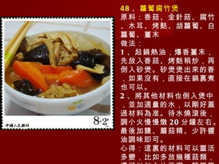 48 、蘿蔔腐竹煲 原料：香菇、金針菇、腐竹、木耳、烤麩、胡蘿蔔、白蘿蔔、薑末 做法： 1 、起鍋熱油，爆香薑末，先放入香菇、烤麩稍炒，再倒入砂煲。砂煲煲出來的香，如果沒有，直接在鍋裏煮也可以。 2 、將其他材料也倒入煲中，並加適量的水，以剛好蓋過材料為准。待水燒滾後，調小火慢慢燉 20 分鐘左右。最後加鹽、蘑菇精、少許醬油調味即可。 心得：這裏的材料可以靈活多變，比如多放幾種菇類，還可以加入油豆腐、麵筋等。 