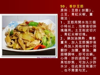 50 、香炒豆筋 原料：豆筋 ( 如圖 ) 、土豆、青紅尖椒、薑 做法： 1 、豆筋用開水泡三個小時以上，泡軟後切斜塊備用。土豆削皮切片、青紅尖椒切塊。 2 、鍋加油燒熱，爆香薑末，加入豆筋煸炒後，再加入其他材料一同翻炒，加鹽、醬油、蘑菇精調味，即可出鍋。 心得：炒的過程中，如果怕炒焦，可加入少許水分，但此菜沒有湯汁，也不需要勾芡。 