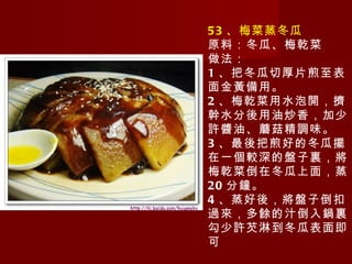 53 、梅菜蒸冬瓜 原料：冬瓜、梅乾菜 做法： 1 、把冬瓜切厚片煎至表面金黃備用。 2 、梅乾菜用水泡開，擠幹水分後用油炒香，加少許醬油、蘑菇精調味。 3 、最後把煎好的冬瓜擺在一個較深的盤子裏，將梅乾菜倒在冬瓜上面，蒸 20 分鐘。 4 、蒸好後，將盤子倒扣過來，多餘的汁倒入鍋裏勾少許芡淋到冬瓜表面即可 