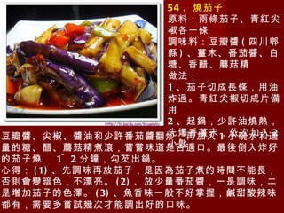 54 、燒茄子 原料：兩條茄子、青紅尖椒各一條 調味料：豆瓣醬 ( 四川郫縣 ) 、薑末、番茄醬、白糖、香醋、蘑菇精 做法： 1 、茄子切成長條，用油炸過。青紅尖椒切成片備用 2 、起鍋，少許油燒熱，先爆香薑末，依次加入 2 小匙 豆瓣醬、尖椒、醬油和少許番茄醬翻炒，再加入 1 小碗水和適量的糖、醋、蘑菇精煮滾，嘗嘗味道是否適口。最後倒入炸好的茄子燒  1~2 分鐘，勾芡出鍋。 心得： (1) 、先調味再放茄子，是因為茄子煮的時間不能長，否則會變暗色，不漂亮。 (2) 、放少量番茄醬，一是調味，二是增加茄子的色澤。 (3) 、魚香味一般不好掌握，鹹甜酸辣味都有，需要多嘗試幾次才能調出好的口味。 