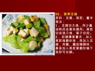 55 、翡翠豆腐 原料：豆腐、萵苣、薑末 做法： 1 、豆腐切方塊，用少量油煎成金黃色備用。萵苣切成滾刀塊，葉子切段。 2 、起鍋爆香薑末，加入萵苣塊翻炒後，再加入豆腐，用鹽、蘑菇精調味，最後加入萵苣葉翻炒幾下後即可出鍋。 