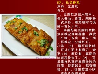 57 、孜然香乾 原料：豆腐乾 做法： 1 、豆腐乾放在大碗中，倒入醬油、白糖、辣椒粉、孜然粉、蘑菇精拌勻後醃一會兒入味。 2 、將醃好的豆腐乾並排放在微波專用盤裏，微波三分鐘，取出，翻另一面，再微波三分鐘即可。 心得： (1) 、醃豆腐乾時，可以在面上劃幾刀，會更入味，我沒劃，裏面的味道稍微淡了。 (2) 、可根據自己喜好掌握微波的時間，時間越久，越有嚼頭。 (3) 、這道菜當小吃，或配白粥都極好。 