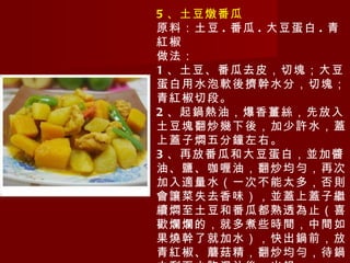 5 、土豆燉番瓜 原料：土豆 . 番瓜 . 大豆蛋白 . 青紅椒 做法： 1 、土豆、番瓜去皮，切塊；大豆蛋白用水泡軟後擠幹水分，切塊；青紅椒切段。 2 、起鍋熱油，爆香薑絲，先放入土豆塊翻炒幾下後，加少許水，蓋上蓋子燜五分鐘左右。 3 、再放番瓜和大豆蛋白，並加醬油、鹽、咖喱油，翻炒均勻，再次加入適量水（一次不能太多，否則會讓菜失去香味），並蓋上蓋子繼續燜至土豆和番瓜都熟透為止（喜歡爛爛的，就多煮些時間，中間如果燒幹了就加水），快出鍋前，放青紅椒、蘑菇精，翻炒均勻，待鍋中剩下少許湯汁後，出鍋。 