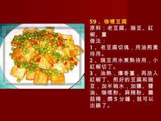 59 、咖喱豆腐 原料：老豆腐、豌豆、紅椒、薑 做法： 1 、老豆腐切塊，用油煎黃待用。 2 、豌豆用水煮熟待用，小紅椒切丁。 3 、油熱，爆香薑，再放入紅椒丁、煎好的豆腐和豌豆，加半碗水，加鹽、醬油、咖哩粉、麻辣粉、蘑菇精，燜 5 分鐘，就可以出鍋了。 