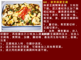 64 、家常麻婆豆腐 麻婆豆腐簡單易做，又特別下飯。這次畫蛇添足加了幾根紅椒絲，擺得還很規矩，哈哈！原料：嫩豆腐一塊、青菜葉、姜、麻婆豆腐調料 做法： 1 、薑切絲、青菜葉切碎，豆腐切厚片。 2 、油熱，爆香薑絲，放入青菜 碎翻炒，再根據自己口味加入適量麻婆豆腐調料及水，並放入豆腐塊，煮開後，加鹽、蘑菇精，最後用生粉勾薄欠，裝碟。 注意： 1 、豆腐塊放入時，勿翻炒過度。 2 、這次用的是芥菜葉，可隨意加入其他青菜葉。 3 、這次用的麻婆豆腐調料味道不錯。 