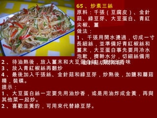 65 、炒素三絲 原料：千張（豆腐皮）、金針菇、綠豆芽、大豆蛋白、青紅尖椒、薑 做法： 1 、千張用開水燙過，切成一寸長細絲，並準備好青紅椒絲和薑末，大豆蛋白事先要用冷水泡軟，擠幹水分，切細絲備用，金針菇切成兩段。 2 、待油熱後，放入薑末和大豆蛋白絲，翻炒出香味 3 、放入青紅椒絲再翻炒 4 、最後加入千張絲、金針菇和綠豆芽，炒熟後，加鹽和蘑菇精，裝碟。 提示： 1 、大豆蛋白絲一定要先用油炒香，或是用油炸成金黃，再與其他菜一起炒。 2 、喜歡韭黃的，可用來代替綠豆芽。 