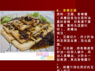 6 、香椿豆腐 原料：豆腐、香椿醬（具體說是泡在菜籽油裏的香椿，好象還不算是醬，暫時先這麼叫吧）、素蠔油 做法： 1 、豆腐切片，用少許油煎至兩面金黃，取出盛盤。 2 、另起鍋，將香椿連菜籽油一起倒入鍋中，再加入素蠔油、少許水一起煮沸，煮成香椿醬汁。 3 、將醬汁淋在煎好的豆腐上即可。 