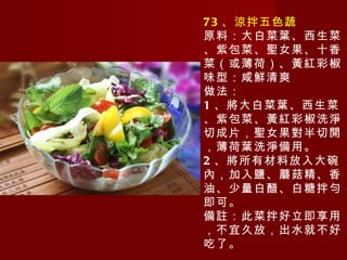 73 、涼拌五色蔬 原料：大白菜葉、西生菜、紫包菜、聖女果、十香菜（或薄荷）、黃紅彩椒 味型：咸鮮清爽 做法： 1 、將大白菜葉、西生菜、紫包菜、黃紅彩椒洗淨切成片，聖女果對半切開，薄荷葉洗淨備用。 2 、將所有材料放入大碗內，加入鹽、蘑菇精、香油、少量白醋、白糖拌勻即可。 備註：此菜拌好立即享用，不宜久放，出水就不好吃了。 
