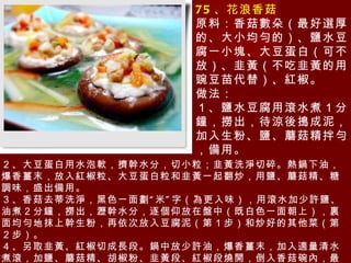 75 、花浪香菇 原料：香菇數朵（最好選厚的、大小均勻的）、鹽水豆腐一小塊、大豆蛋白（可不放）、韭黃（不吃韭黃的用豌豆苗代替）、紅椒。 做法： １、鹽水豆腐用滾水煮１分鐘，撈出，待涼後搗成泥，加入生粉、鹽、蘑菇精拌勻，備用。 ２、大豆蛋白用水泡軟，擠幹水分，切小粒；韭黃洗淨切碎。熱鍋下油，爆香薑末，放入紅椒粒、大豆蛋白粒和韭黃一起翻炒，用鹽、蘑菇精、糖調味，盛出備用。 ３、香菇去蒂洗淨，黑色一面劃 “ 米 ” 字（為更入味），用滾水加少許鹽、油煮２分鐘，撈出，瀝幹水分，逐個仰放在盤中（既白色一面朝上），裏面均勻地抹上幹生粉，再依次放入豆腐泥（第１步）和炒好的其他菜（第２步）。 ４、另取韭黃、紅椒切成長段。鍋中放少許油，爆香薑末，加入適量清水煮滾，加鹽、蘑菇精、胡椒粉、韭黃段、紅椒段燒開，倒入香菇碗內，最後撒上香菜。 提示：最好用豌豆苗代替韭黃，更清香，特別是不吃韭黃的朋友。 