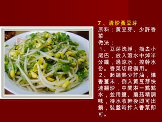 7 、清炒黃豆芽 原料：黃豆芽、少許香菜 做法： １、豆芽洗淨，摘去小尾巴，放入滾水中焯半分鐘，過涼水，控幹水份。香菜切段備用。 ２、起鍋熱少許油，爆香薑末，倒入黃豆芽快速翻炒，中間淋一點點水，並用鹽、蘑菇精調味，待水收幹後即可出鍋，裝盤時拌入香菜即可。 