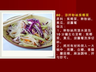 80 、涼拌粉絲紫椰菜 原料：紫椰菜、幹粉絲、黃瓜、胡蘿蔔 做法： １、幹粉絲用滾水浸泡 10 分鐘左右至軟；紫椰菜、黃瓜、胡蘿蔔洗淨切絲。 ２、將所有材料倒入一大碗中，用鹽、白糖、香醋、蘑菇精、麻油調味，拌勻即可。 