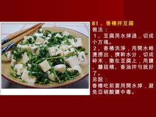 81 、香椿拌豆腐 做法： １、豆腐用水焯過，切成小方塊。 ２、香椿洗淨，用開水略燙撈出，擠幹水分，切成碎末，撒在豆腐上，用鹽、蘑菇精、香油拌勻就好了。 另說： 香椿吃前要用開水焯，避免亞硝酸鹽中毒。 