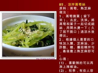 85 、涼拌萵筍絲 原料：萵筍、熟芝麻 做法： 1 、萵筍摘葉（留下來）、去皮、洗淨。將萵筍和葉子一起切成細絲，用開水燙一下（久了就不脆口）過涼水後撈出。 2 、根據個人喜愛的口味加入鹽、芝麻油、少許醋、糖、蘑菇精拌勻，最後撒上熟芝麻即可。 心得： (1) 、喜歡辣的可以再淋上辣椒油。 (2) 、秋季，有些人容易咳嗽，萵筍葉可以止咳的（所以別浪費喲）。 