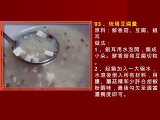 93 、琉璃豆腐羹 原料：鮮香菇、豆腐、銀耳 做法： 1 、銀耳用水泡開，撕成小朵。鮮香菇和豆腐切粒。 2 、起鍋加入一大碗水，水滾後倒入所有材料，用鹽、蘑菇精和少許白胡椒粉調味，最後勾欠至適當濃稠度即可。 