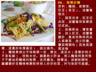 96 、咖喱炒麵 原料：麵條、紫椰菜、豇豆（長豆）、胡蘿蔔 做法： １、蔬菜洗淨，豇豆切成段，胡蘿蔔和紫椰菜切成絲。 ２、起鍋熱油，爆香薑末，放入豇豆、胡蘿蔔翻炒，最後快熟時再放入紫椰菜，放少許鹽、蘑菇精調味（因後面還要放咖 喱，這裏的味應偏淡），盛出備用。 ３、麵條煮得比平時略硬一些，撈出，過涼水（這樣炒時才不易粘鍋），控乾水份。鍋裏熱少許油，倒入麵條時要用筷子不斷地把麵條抖散開，並用醬油、咖喱油、胡椒粉調味，繼續翻炒至麵條略顯乾時倒入炒好的菜，拌勻後即可盛盤。 