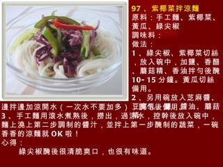 97 、紫椰菜拌涼麵 原料：手工麵、紫椰菜、黃瓜、綠尖椒 調味料： 做法： 1 、綠尖椒、紫椰菜切絲，放入碗中，加鹽、香醋、蘑菇精、香油拌勻後醃 10-15 分鐘。黃瓜切絲備用。 2 、另用碗放入芝麻醬、豆腐乳、鹽、醬油、蘑菇精 邊拌邊加涼開水（一次水不要加多），調勻後備用。 3 、手工麵用滾水煮熟後，撈出，過涼水，控幹後放入碗中，麵上澆上第二步調制的醬汁，並拌上第一步醃制的蔬菜，一碗香香的涼麵就 OK 啦！ 心得： 綠尖椒醃後很清脆爽口，也很有味道。 