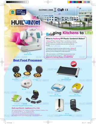 Certif ied
                      Manufacturer
                      Audited by




                                                                                      Bringing Kitchens to Life!
                                                                                      What is Huilong PP Plastic Sandwich Maker?
                                                                                      • Huilong PP Plastic Sandwich Maker is an alternative to bakelite
                                                                                      Sandwich Maker that is friendly to the environment.Real cool touch
                                                                                      PP Plastic housing is a healthier,better and safer than Bakelite
                                                                                      housing.

                                                                                      • Comparing with Bakelite housing sandwich maker, Huilong PP
                                                                                      Plastic Sandwich Maker housing is with lower temperature during
                                                                                      operation avoid any damage due to high temperature.
                                           HL-508
                                      Sewing Machine                                  • The main structure is with PP Plastic housing and inner metal
                                                                                      reflection panel for heat insulation ---- This
                                                                                                                       struction is
                                                                                      patented by Huilong. Panten No.:002379988

                Best Food Processor




                                   Waffle Maker                                                                                KH-1000
              Donut Maker                               Cake Maker                                                       Electric Glass Grill




                                   HL-106



                                                                                                         HL-101                                     HL-112
                                                                                              1-Slice Sandwich Maker                    2-Slices Sandwich Maker




                                    HL-109
              2-Slices Interchangeable Sandwich Maker

          HuiLong Electric Appliances Co., Ltd.
          Add: Longsheng Industry Area, Guangfu Rd., Dongsheng, Zhongshan, Guangdong, China
          Tel: +86-760-23677888-811 Fax: +86-760-23677889
          Contact: MS Jolica Lee MSN:jolica5000@hotmail.com
          E-mail: china-huilong@globalmarket.com sales@china-huilong.com                                                        HL-113
          http://china-huilong.gmc.globalmarket.com http://www.china-huilong.com                                    4-Slices Sandwich Maker




汇隆1102.indd      1                                                                                                                                                2011-1-17   14:04:15
 