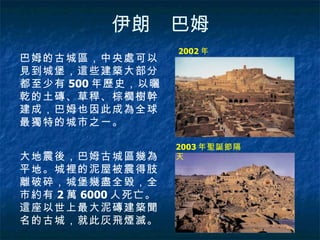 伊朗　巴姆 2002 年   2003 年聖誕節隔天  巴姆的古城區，中央處可以見到城堡，這些建築大部分都至少有 500 年歷史，以曬乾的土磚、草稈、棕櫚樹幹建成，巴姆也因此成為全球最獨特的城市之一。  大地震後，巴姆古城區幾為平地。城裡的泥屋被震得肢離破碎，城堡幾盡全毀，全市約有 2 萬 6000 人死亡。這座以世上最大泥磚建築聞名的古城，就此灰飛煙滅。  