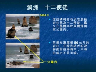 澳洲　十二使徒   這些嶙峋的石灰岩浪蝕岩柱稱為十二使徒，矗立在墨爾本坎貝爾港國家公園內。 前景左邊那根 50 公尺的岩柱，在瞠目結舌的遊客面前崩落海中，大海的威力不言可喻。   2005 年   一分鐘內   
