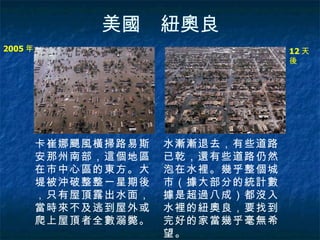 美國　紐奧良 2005 年   12 天後   卡崔娜颶風橫掃路易斯安那州南部，這個地區在市中心區的東方。大堤被沖破整整一星期後，只有屋頂露出水面，當時來不及逃到屋外或爬上屋頂者全數溺斃。  水漸漸退去，有些道路已乾，還有些道路仍然泡在水裡。幾乎整個城市（據大部分的統計數據是超過八成）都沒入水裡的紐奧良，要找到完好的家當幾乎毫無希望。   