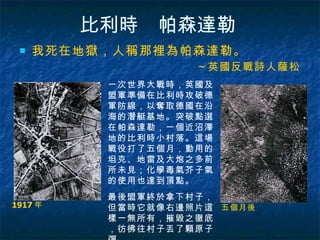 比利時　帕森達勒   我死在地獄，人稱那裡為帕森達勒。 ～英國反戰詩人薩松 1917 年  五個月後  一次世界大戰時，英國及盟軍準備在比利時攻破德軍防線，以奪取德國在沿海的潛艇基地。突破點選在帕森達勒，一個近沼澤地的比利時小村落。這場戰役打了五個月，動用的坦克、地雷及大炮之多前所未見；化學毒氣芥子氣的使用也達到頂點。 最後盟軍終於拿下村子，但當時它就像右邊照片這樣一無所有，摧毀之徹底，彷彿往村子丟了顆原子彈。  