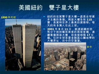 美國紐約　雙子星大樓   紐約的世貿雙子星大樓一直是全球資本主義的象徵。兩座大樓各有 110 層，是當時世界上最高的建築物。每天約有 5 萬人在此上班。 2001 年 9 月 11 日，凱達組織的恐怖分子挾持載有乘客的兩架客機，連續衝撞兩座大樓，前後僅相隔 17 分鐘。位於全球首要金融區心臟地帶的大樓原址，如今仍空蕩蕩。  1990 年代初  如今  