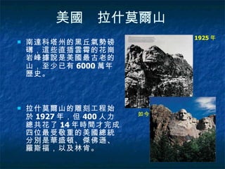 美國　拉什莫爾山   南達科塔州的黑丘氣勢磅礡，這些直插雲霄的花崗岩峰據說是美國最古老的山，至少已有 6000 萬年歷史。  拉什莫爾山的雕刻工程始於 1927 年，但 400 人力總共花了 14 年時間才完成。四位最受敬重的美國總統分別是華盛頓、傑佛遜、羅斯福，以及林肯。  1925 年  如今   