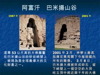 阿富汗　巴米揚山谷   這尊 53 公尺高的大佛雕鑿在巴米揚山谷的砂岩峭壁上，被視為是全球最偉大的文化財產之一。   2001 年 2 月，神學士最高指揮官奧馬爾下令摧毀國內所有的雕像。   3 月 8 日，巴米揚大佛被炸成碎石，留下峭壁上一個空空的大洞，屹立洞中將近兩千年的大佛就此灰飛煙滅。   1987 年  2001 年  