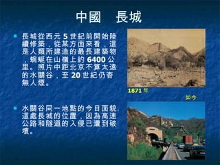 中國　長城   長城從西元 5 世紀前開始陸續修築，從某方面來看，這是人類所建造的最長建築物，蜿蜒在山嶺上約 6400 公里。照片中距北京不算太遠的水關谷，至 20 世紀仍杳無人煙。 水關谷同一地點的今日面貌。這處長城的位置，因為高速公路和隧道的入侵已遭到破壞。  1871 年  如今  