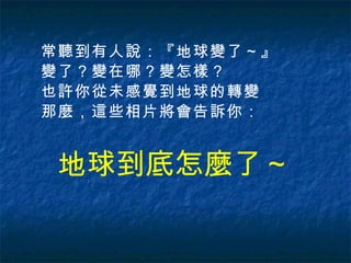 地球到底怎麼了 ～ 常聽到有人說：『地球變了～』 變了？變在哪？變怎樣？ 也許你從未感覺到地球的轉變 那麼，這些相片將會告訴你：  