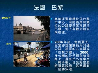 法國　巴黎   塞納河聖母橋位於巴黎市中心，河的兩岸有繁忙的公路使巴黎市運行不輟，河上有觀光船來來往往。  2004 年起，每到夏天，巴黎即封閉塞納河河邊公路，將河的右岸闢成「巴黎沙灘」。 2000 多公噸的沙子倒在柏油路上，還有戶外音樂台、椰子樹、日光浴室及帳篷等設施，甚至還有一座游泳池。  1975 年  如今  