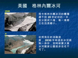 美國　格林內爾冰河 1940 年 如今  現今格林內爾冰河的體積還不到 20 世紀初的一半，並分裂成六塊，每一塊都正在迅速縮小。  依照現在的消融速度， 2030 年時這些冰河將無一倖存，到時候蒙大拿冰河國家公園就非改名不可了。 