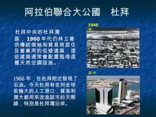 阿拉伯聯合大公國　杜拜   杜拜中央的杜拜灣區， 1960 年代仍林立著供傳統領袖和貿易商居住及營業用的低矮建築，這些建築通常會配置風塔這種天然空調設施。 1940 年 如今 1966 年，在杜拜附近發現了石油。今天杜拜有名列全球前幾大的人工港口，貿易利潤大都用來改造該市的天際線，特別是杜拜灣沿岸。 