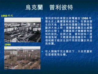 烏克蘭　普利彼特 普利彼特的車諾比核電廠在 1986 年發生史上最嚴重核能意外。在事故發生四天後，當放射性墜塵已開始落在歐洲大地上時（墜塵最遠飄至北威爾斯的丘陵），有關當局才撤離普利彼特的居民。從那之後，普利彼特一直像個鬼城，大概要再過個幾百年，這個城鎮才能安全到不用穿防護衣來自我保護。 在人類幾乎完全撤走下，大自然重新在這裡展現生機。  1960 年代 1986 年 