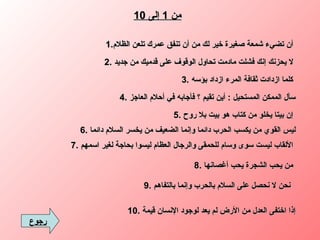 من  1  إلى  10 1. أن تضيء شمعة صغيرة خير لك من أن تنفق عمرك تلعن الظلام   2.  لا يحزنك إنك فشلت مادمت تحاول الوقوف على قدميك من جديد   3.  كلما ازدادت ثقافة المرء ازداد بؤسه   4.  سأل الممكن المستحيل  :  أين تقيم ؟ فأجابه في أحلام العاجز 5.  إن بيتا يخلو من كتاب هو بيت بلا روح   6.  ليس القوي من يكسب الحرب دائما وإنما الضعيف من يخسر السلام دائما 7.  الألقاب ليست سوى وسام للحمقى والرجال العظام ليسوا بحاجة لغير اسمهم   8.  من يحب الشجرة يحب أغصانها 9.  نحن لا نحصل على السلام بالحرب وإنما بالتفاهم 10.  إذا اختفى العدل من الأرض لم يعد لوجود الإنسان قيمة رجوع 